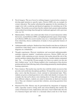 209
• Novel imagery: The use of novel or striking imagery is perceived as a means to
develop pupil attention to specific topics. Dorion (2009) cites an example for
science education: The teacher substituted the apparatus for the stretching of a
copper wire with a scaled-up and theatrical apparatus for stretching one of the
students. The teacher assessed later that the students had a greater understanding
of procedural knowledge than through her traditional approach with a previous
class. (p. 14)
• Multimodality: Verbal, non-verbal and other forms of social interaction within
the lessons, asserted Dorion (2009), can‘highlight particular aspects of knowledge’
(p.5).Dorion (2009) also asserts teachers may use a ‘multimodal toolkit’ (p.15)
from which they choose combinations of modes to focus particular features of
knowledge.
• Anthropomorphic analogies: Students have been found to note that use of physical
simulations made things easier to understand than the traditional approach of
diagrams on a whiteboard.
• Thought experiments: Physical simulations and associated anthropomorphic
analogies empower students’ visualisation processes. Dorion (2009) cites an
example: while explaining an ionic structure, the teacher played the role of the
nucleus and three students played the role of electrons.Another student commented
that: “So … if we had like 20 more people, he’d have no control over the one
that’s furthest away.” (p.16). Drama enabled a fair visualisation of the electron
position and ionic bond, allowing clarity of knowledge promoted by interdisciplinary
learning experience.
• News Analysis: The teacher may start the class with this minds-on exercise that
provides real-world inter-disciplinary problems. To launch the exercise, he must
play a news clip that discusses a local, national or international topic. Then,
students are given a related question to solve either individually or in teams. For
example, the clip can be about a store shutting down. Using skills and concepts
from different subjects, students are asked to determine an ideal new location
for it. They can volunteer to present their solutions, answering questions from
classmates.
• Historical Pen Pals: History may be personalised by integration of language
skills, especially creative writing skills and critical thinking that clarifies the
course of historical events, implications and causes. Each student takes the role
of a historical figure and writes to a classmate about events he or she faced.
 