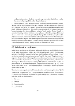 211
and cultural practices. Students can deliver products that depict how weather
has historically shaped life and ecology in the area.
• Book Analysis: Every book lends itself to unique inter-disciplinary activities.
We may start by dissecting the setting. For example, if it takes place several centuries
ago, students can recreate the era’s scientific breakthroughs by making small models
of old buildings, windmills or simple telescopes with the aid of science teachers. A
book’s theme can also draw on different subjects. While reading George Orwell, we
can set up learning stations that teach philosophy and political ideologies. Historical
stories, excerpts or novels set against the backdrop of Indian history may be used to
initiate discussions and activities related to Geographical features of the country that
facilitated influx of Aryans and later European traders. Different trade routes may be
discussed as well as a part of India’s colonial history.Students can also re-enact scenes
from dialogue-heavy novels, putting themselves in characters’ shoes.
5.5 Collaborative curriculum
Some major approaches to curriculum design and adaptation according to evolving
social needs are discussed briefly here. The first approach follows a behavioural
approach. A definition popularized by Tyler and Hilda Taba, reflects a linear view of
curriculum and defines curriculum as a plan for achieving goals. The plan refers to a
sequence of steps. Many following a behavioural, managerial or systems approach to
curriculum follow this definition. J. Galen Saylor,(ref entry) for instance, in Curriculum
Planning for Better Teaching and Learning (1981) defines curriculum as “a plan for
providing sets of learning opportunities for persons to be educated” [p. 10]. Again
David Pratt (1980), in his Curriculum Design and Development, defines curriculum
in the following way -
“Curriculum is an organized set of formal education and/or training intentions” [p.4]
Jon Wiles & Joseph Bondi(2011) too, in their book titled Curriculum Development:
A Guide to Practice, define curriculum as a plan and perceive a curriculum as a four-
step plan involving the following:
i. Purpose
ii. Design
iii. Implementation
iv. Assessment
 
