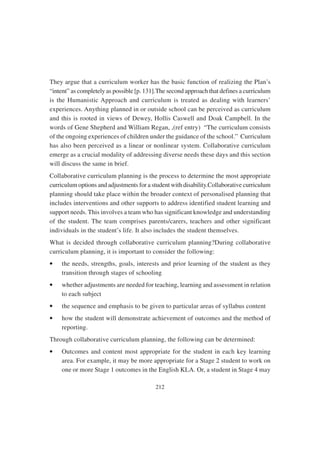 212
They argue that a curriculum worker has the basic function of realizing the Plan’s
“intent” as completely as possible [p. 131].The second approach that defines a curriculum
is the Humanistic Approach and curriculum is treated as dealing with learners’
experiences. Anything planned in or outside school can be perceived as curriculum
and this is rooted in views of Dewey, Hollis Caswell and Doak Campbell. In the
words of Gene Shepherd and William Regan, ,(ref entry) “The curriculum consists
of the ongoing experiences of children under the guidance of the school.” Curriculum
has also been perceived as a linear or nonlinear system. Collaborative curriculum
emerge as a crucial modality of addressing diverse needs these days and this section
will discuss the same in brief.
Collaborative curriculum planning is the process to determine the most appropriate
curriculum options and adjustments for a student with disability.Collaborative curriculum
planning should take place within the broader context of personalised planning that
includes interventions and other supports to address identified student learning and
support needs. This involves a team who has significant knowledge and understanding
of the student. The team comprises parents/carers, teachers and other significant
individuals in the student’s life. It also includes the student themselves.
What is decided through collaborative curriculum planning?During collaborative
curriculum planning, it is important to consider the following:
• the needs, strengths, goals, interests and prior learning of the student as they
transition through stages of schooling
• whether adjustments are needed for teaching, learning and assessment in relation
to each subject
• the sequence and emphasis to be given to particular areas of syllabus content
• how the student will demonstrate achievement of outcomes and the method of
reporting.
Through collaborative curriculum planning, the following can be determined:
• Outcomes and content most appropriate for the student in each key learning
area. For example, it may be more appropriate for a Stage 2 student to work on
one or more Stage 1 outcomes in the English KLA. Or, a student in Stage 4 may
 