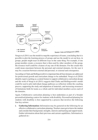 214
Voogt et al (2011) use the model to map the experience of teams, concluding that it is
possible to plot the learning process of groups and use the model to set out how, in
groups, people might react in different ways to the same thing. For example, if one
group member creates a resource that is then used by other members of the group,
the resource itself could be a feature of any one of the domains. For the creator this
could mean enactment between the personal and external domains, for the user it
may be a reaction between external and personal, or external and consequence.
According to Clark and Hollingsworth it is important that all four domains are addressed
for professional growth and curriculum change to be embedded. Voogt et al (2016)
identify expert coaching as a central feature to support collaborative curriculum design
and the work of Voogt et al (2011) suggests that Clarke and Hollingsworth’s model
could be used to plot individual change pathways as reflection within the coaching
process; supporting the study and adaptation of materials, and increasing awareness
of limitations both for teams as a whole and for individual members across each of
the domains.
Again, Collaborative curriculum planning is best undertaken as part of a broader
personalised planning context for students with disability. Personalised planning for
students with disability is best supported by a process that involves the following
four key actions:
i. Gathering Information: Information may be garnered on the following for an
effective collaborative curriculum planning. Teachers must get to know the student
and consider their background, strengths, interests and learning and support needs.
Gather information about their previous and current capabilities. Information is
gathered on -
 