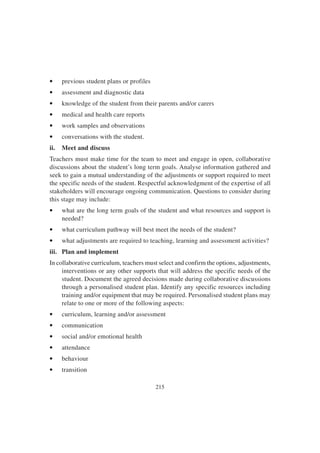 215
• previous student plans or profiles
• assessment and diagnostic data
• knowledge of the student from their parents and/or carers
• medical and health care reports
• work samples and observations
• conversations with the student.
ii. Meet and discuss
Teachers must make time for the team to meet and engage in open, collaborative
discussions about the student’s long term goals. Analyse information gathered and
seek to gain a mutual understanding of the adjustments or support required to meet
the specific needs of the student. Respectful acknowledgment of the expertise of all
stakeholders will encourage ongoing communication. Questions to consider during
this stage may include:
• what are the long term goals of the student and what resources and support is
needed?
• what curriculum pathway will best meet the needs of the student?
• what adjustments are required to teaching, learning and assessment activities?
iii. Plan and implement
In collaborative curriculum, teachers must select and confirm the options, adjustments,
interventions or any other supports that will address the specific needs of the
student. Document the agreed decisions made during collaborative discussions
through a personalised student plan. Identify any specific resources including
training and/or equipment that may be required. Personalised student plans may
relate to one or more of the following aspects:
• curriculum, learning and/or assessment
• communication
• social and/or emotional health
• attendance
• behaviour
• transition
 