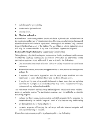 216
• mobility and/or accessibility
• health and/or personal care
• sensory needs.
iv. Monitor and review
Collaborative curriculum planners should establish a process and a timeframe for
the monitoring and review of planning decisions. Ongoing consultation may be required
to evaluate the effectiveness of adjustments and supports and whether they continue
to meet the identified needs of the student. The use of data to inform student progress
will help the team to consider if any new or additional supports are required.
Factors affecting Collaborative Curriculum Construction
When planning effective learning and assessment activities, teachers should consider
whether the teaching, learning and assessment approaches are appropriate to the
curriculum outcomes being addressed. It may be done by the following -
• Classroom and assessment activities should be clearly related to the curriculum
outcomes.
• Students should be provided with opportunities to demonstrate what they know
and can do.
• A variety of assessment approaches may be used so that students have the
opportunity to show what they know and can do in different ways.
• A single activity can often provide information about more than one syllabus
outcome; for example, an assessment activity may show a student’s knowledge,
problem-solving and evaluation skills.
The curriculum outcomes are used as key reference points for decisions about students’
progress and achievement. The curriculum outcomes may be said to be serving the
following purpose:
• indicate the knowledge, understanding and skills expected to be acquired by
most students by the end of a stage as a result of effective teaching and learning
• are derived from the syllabus objectives
• present a sequence of learning for each stage and take into account prior and
subsequent learning of students.
Curriculum outcomes are used by teachers to achieve the following:
 