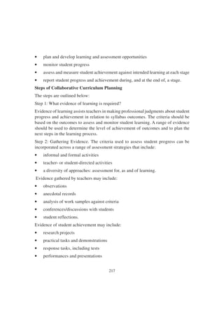 217
• plan and develop learning and assessment opportunities
• monitor student progress
• assess and measure student achievement against intended learning at each stage
• report student progress and achievement during, and at the end of, a stage.
Steps of Collaborative Curriculum Planning
The steps are outlined below:
Step 1: What evidence of learning is required?
Evidence of learning assists teachers in making professional judgments about student
progress and achievement in relation to syllabus outcomes. The criteria should be
based on the outcomes to assess and monitor student learning. A range of evidence
should be used to determine the level of achievement of outcomes and to plan the
next steps in the learning process.
Step 2: Gathering Evidence. The criteria used to assess student progress can be
incorporated across a range of assessment strategies that include:
• informal and formal activities
• teacher- or student-directed activities
• a diversity of approaches: assessment for, as and of learning.
Evidence gathered by teachers may include:
• observations
• anecdotal records
• analysis of work samples against criteria
• conferences/discussions with students
• student reflections.
Evidence of student achievement may include:
• research projects
• practical tasks and demonstrations
• response tasks, including tests
• performances and presentations
 