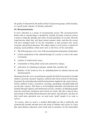21
the quality of education by the media and by local pressure groups, which includes,
to a good extent, attaches on distance education.
IV) Reconstructionism
It views education as a means of reconstructing society. The reconstructionists
believe that as school/college is attended by virtually all youth, it must be used as
a means to shape the attitudes and values of each generation. As a result, when the
youth become adults they will share certain common values, and thus the society
will have reshaped itself. As for the curriculum, it must promote new social,
economic and political education. The subject matter is to be used as a vehicle for
studying social problems which must serve as the focus of the curriculum.
• The following gives you a view of the reconstructionist programme of education:
• critical examination of the cultural heritage of a society as well as the entire
civilization;
• scrutiny of controversial issues;
• commitment to bring about social and constructive change;
• cultivation of a planning-in-advance attitude that considers the
• Realities of the world we live in; andenhancement of cultural renewal and
internationalism.
Stemming from this view, reconstruction expands the field of curriculum to include
intuitive, personal, mystical, linguistic, political and social systems of theorizing.
In general, the curriculum advocated byrestructionists emphasizes the social sciences-
history, political science, economics, sociology, psychology and philosophy-and
not the pure sciences. The thrust is on developing individual self-realization and
freedom through cognitive and intellectual activities, and thus, on liberating people
from the restrictions, limitations and controls of society. The idea is that we have
had enough of discipline-based education and narrow specialization, and that we
don’t need more specialists now, we need more “good” people if we want to
survive.
In essence, what we need is a prudent philosophy-one that is politically and
economically feasible and that serves the needs of students and society. It is here
that open distance education comes forth with its promises for the future.Ideas
 