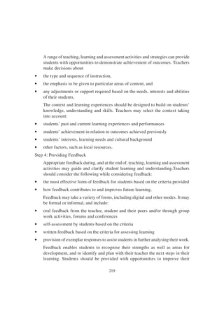 219
A range of teaching, learning and assessment activities and strategies can provide
students with opportunities to demonstrate achievement of outcomes. Teachers
make decisions about
• the type and sequence of instruction,
• the emphasis to be given to particular areas of content, and
• any adjustments or support required based on the needs, interests and abilities
of their students.
The context and learning experiences should be designed to build on students’
knowledge, understanding and skills. Teachers may select the context taking
into account:
• students’ past and current learning experiences and performances
• students’ achievement in relation to outcomes achieved previously
• students’ interests, learning needs and cultural background
• other factors, such as local resources.
Step 4: Providing Feedback
Appropriate feedback during, and at the end of, teaching, learning and assessment
activities may guide and clarify student learning and understanding.Teachers
should consider the following while considering feedback:
• the most effective form of feedback for students based on the criteria provided
• how feedback contributes to and improves future learning.
Feedback may take a variety of forms, including digital and other modes. It may
be formal or informal, and include:
• oral feedback from the teacher, student and their peers and/or through group
work activities, forums and conferences
• self-assessment by students based on the criteria
• written feedback based on the criteria for assessing learning
• provision of exemplar responses to assist students in further analysing their work.
Feedback enables students to recognise their strengths as well as areas for
development, and to identify and plan with their teacher the next steps in their
learning. Students should be provided with opportunities to improve their
 