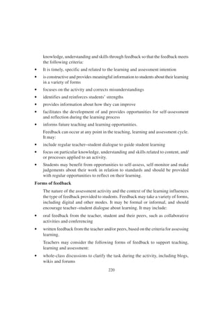 220
knowledge, understanding and skills through feedback so that the feedback meets
the following criteria:
• It is timely, specific and related to the learning and assessment intention
• is constructive and provides meaningful information to students about their learning
in a variety of forms
• focuses on the activity and corrects misunderstandings
• identifies and reinforces students’ strengths
• provides information about how they can improve
• facilitates the development of and provides opportunities for self-assessment
and reflection during the learning process
• informs future teaching and learning opportunities.
Feedback can occur at any point in the teaching, learning and assessment cycle.
It may:
• include regular teacher–student dialogue to guide student learning
• focus on particular knowledge, understanding and skills related to content, and/
or processes applied to an activity.
• Students may benefit from opportunities to self-assess, self-monitor and make
judgements about their work in relation to standards and should be provided
with regular opportunities to reflect on their learning.
Forms of feedback
The nature of the assessment activity and the context of the learning influences
the type of feedback provided to students. Feedback may take a variety of forms,
including digital and other modes. It may be formal or informal, and should
encourage teacher–student dialogue about learning. It may include:
• oral feedback from the teacher, student and their peers, such as collaborative
activities and conferencing
• written feedback from the teacher and/or peers, based on the criteria for assessing
learning.
Teachers may consider the following forms of feedback to support teaching,
learning and assessment:
• whole-class discussions to clarify the task during the activity, including blogs,
wikis and forums
 