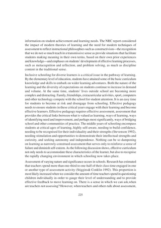 225
information on student achievement and learning needs. The NRC report considered
the impact of modern theories of learning and the need for modern techniques of
assessment to reflect instructional philosophies such as constructivism—the recognition
that we do not so much teach in a transmissive sense as provide situations that facilitate
students making meaning in their own terms, based on their own prior experiences
and knowledge—and emphases on students’development of effective learning processes,
such as metacognition and reflection, and problem solving, as much as discipline
content in the traditional sense.
Inclusive schooling for diverse learners is a critical issue in the pathway of learning.
By the elementary level of education, students have attained some of the basic curriculum
knowledge and skills to embark on wider learning adventures. Both the nature of the
learning and the diversity of expectations on students continue to increase in demand
and volume. At the same time, students’ lives outside school are becoming more
complex and distracting. Family, friendships, extracurricular activities, sport, computers
and other technology compete with the school for student attention. It is an easy time
for students to become at risk and disengage from schooling. Effective pedagogy
needs to ensure students in these critical years engage with their learning and become
effective learners. Effective pedagogy requires effective assessment, assessment that
provides the critical links between what is valued as learning, ways of learning, ways
of identifying need and improvement, and perhaps most significantly, ways of bridging
school and other communities of practice. The middle years of schooling encompass
students at critical ages of learning, highly self-aware, needing to build confidence,
needing to be recognised for their individuality and their strengths (Stevenson 1992),
needing stimulation and opportunities to demonstrate their intellectual strengths and
curiosity, and seeking autonomy and independence. Nothing can be so dampening
on learning as narrowly-construed assessment that serves only to reinforce a sense of
failure and diminish self-esteem.As the following discussion shows, effective curriculum
not only needs to accommodate these characteristics of the learner, but also to recognise
the rapidly changing environment in which schooling now takes place.
Assessment of varying nature and significance occurs in schools. Research has estimated
that teachers spend more than one-third to one-half of their class time engaged in one
or another type of assessment activity (Stiggins& Conklin 1992). This proportion is
most likely increased when we consider the amount of time teachers spend in questioning
children individually in order to gauge their level of understanding and to provide
effective feedback to move learning on. There is a sense in which we can ask,when
are teachers not assessing? However, when teachers and others talk about assessment,
 