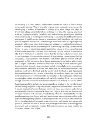 226
the tendency is to focus on tasks and tests that report what a child is able to do at a
certain point in time. This is generally referred to as summative assessment, the
summing-up of student achievement at a single point, even though this might be
drawn from a large amount of evidence collected over time. The ongoing activity of
a teacher in gauging student knowledge and understanding, provision of feedback
orally or in writing, in order to promote learning, is generally referred to as formative
assessment. A specific use of formative assessments, both formal and informal, is to
provide diagnostic information— either through summative forms and reporting where
a student’s achievement might lie in comparison with peers or on a learning continuum,
in order to identify that the student might be experiencing difficulty, or in formative
forms—in terms of identifying specific gaps in knowledge or processes or learning
difficulties or disabilities that need to be addressed. Recent research in assessment
like that by William et al. (2004), shows that the most powerful assessment that
occurs for students is formative assessment—‘rich questioning, comment-only marking
(no grades), sharing criteria with learners, and student peer-assessment and self-
assessment’ (p. 54), assessment that in the end results in improved student achievement.
The examples of effective formative assessment noted by William and colleagues
demonstrate that formative assessment can include informal classroom observations
as well as more formalised activities. The focus is on the nature of the feedback, the
need for constructive feedback and the use to which feedback is put. Summative
assessments in classrooms can also be based on informal and formal activities. The
most valuable sources of information for most teachers in the middle years will include
on-going observations made of student work and understanding. These can be recorded
through anecdotal records or more formalised checklists (Forster & Masters, 1996).
Recent accountability policies the government have resulted in the introduction of
external testing programs along with internal comprehensive continuous assessment.
A major practical difference between classroom-based assessments and external
assessments is that the former can be based on a range of activities and formats with
recorded outcomes built up over a period of time, while the latter tend to be one-off,
usually paper-and-pencil tests, although practices that incorporate external set tasks
and standardised grading schemes, overseen by teachers, can also occur. The differences
between teacher-derived classroom-based assessments and external tests are not only
practical, different theoretical models and philosophies underpin different types of
assessment and, according to context; different assessments are more suitable for
classroom contexts than others:
 