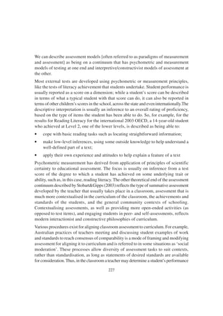 227
We can describe assessment models [often referred to as paradigms of measurement
and assessment] as being on a continuum that has psychometric and measurement
models of testing at one end and interpretive/constructivist models of assessment at
the other.
Most external tests are developed using psychometric or measurement principles,
like the tests of literacy achievement that students undertake. Student performance is
usually reported as a score on a dimension; while a student’s score can be described
in terms of what a typical student with that score can do, it can also be reported in
terms of other children’s scores in the school, across the state and even internationally.The
descriptive interpretation is usually an inference to an overall rating of proficiency,
based on the type of items the student has been able to do. So, for example, for the
results for Reading Literacy for the international 2003 OECD, a 14-year-old student
who achieved at Level 2, one of the lower levels, is described as being able to:
• cope with basic reading tasks such as locating straightforward information;
• make low-level inferences, using some outside knowledge to help understand a
well-defined part of a text;
• apply their own experience and attitudes to help explain a feature of a text
Psychometric measurement has derived from application of principles of scientific
certainty to educational assessment. The focus is usually on inference from a test
score of the degree to which a student has achieved on some underlying trait or
ability, such as, in this case, reading literacy. The other theoretical end of the assessment
continuum described by Stobart&Gipps (2003) reflects the type of summative assessment
developed by the teacher that usually takes place in a classroom, assessment that is
much more contextualised in the curriculum of the classroom, the achievements and
standards of the students, and the general community contexts of schooling.
Contextualising assessments, as well as providing more open-ended activities (as
opposed to test items), and engaging students in peer- and self-assessments, reflects
modern interactionist and constructive philosophies of curriculum.
Various procedures exist for aligning classroom assessment to curriculum. For example,
Australian practices of teachers meeting and discussing student examples of work
and standards to reach consensus of comparability is a mode of framing and modifying
assessment for aligning it to curriculum and is referred to in some situations as ‘social
moderation’. These processes allow diversity of assessment tasks to suit contexts,
rather than standardisation, as long as statements of desired standards are available
for consideration.Thus, in the classroom a teacher may determine a student’s performance
 
