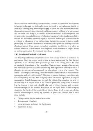 22
about curriculum and teaching do not arise in a vacuum. As curriculum development
is heavily influenced by philosophy, those involved in such planning should be
clear about contemporary, dominant philosophy. If we are not clear aboutour philosophy
of education, our curriculum plans and teaching procedures will tend to be inconsistent
and confused. This being so, we should be aware of the fact that development and
awareness of a personal philosophy of education is a crucial professional responsibility.
Further, we need to be constantly open to new ideas and insights that may lead to
a revision or refinement of our philosophies. Our position should be that no single
philosophy, old or new, should serve as the exclusive guide for making decisions
about curriculum. What we, as curriculum specialists, need to do, is to adopt an
eclectic approach, in which there is no emphasis on the extremes of subject matter
or socio-psychological development, excellence or quality.
1.4.2 Sociological basis of curriculum
The Sociological Foundation refers to issues from society that has an influence on
curriculum. Since the school exists within a given society; and the fact that the
‘products’ of the school i.e. the ‘graduates’ go back to the society, makes the latter
an inevitable determinant of the curriculum. There are many aspects of the society
that need consideration in curriculum making. The expectation and aspiration of a
changing society are reflectedthrough the educational system of a country. “The
school” according to JohnDewey, “must become the child’s habitant to be a miniature
community, andembryonic society”. Education is process that takes place in society
for societyand by society. The changing nature of culture aspect has its impact
oneducation. Social changes must not only be reflected in education but also be
influencedby it. Changes occur in the cultural sphere and every sector of natural
life.Curriculum is relevant, should take out of these changes and promote
desirablechanges in the learners Education has to adjust itself to the changing
situations. Or else itwill be isolated from life; in short, it will remain unrealistic,
useless andmeaningless.Society by dynamic, it grows and changes and as such
these include:
• Changes occurring in societal structures;
• Transmission of culture;
• social problems as issues for Curriculum
• Economics issues.
 