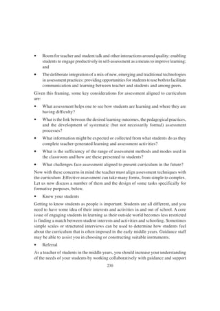 230
• Room for teacher and student talk and other interactions around quality: enabling
students to engage productively in self-assessment as a means to improve learning;
and
• The deliberate integration of a mix of new, emerging and traditional technologies
in assessment practices: providing opportunities for students to use both to facilitate
communication and learning between teacher and students and among peers.
Given this framing, some key considerations for assessment aligned to curriculum
are:
• What assessment helps one to see how students are learning and where they are
having difficulty?
• What is the link between the desired learning outcomes, the pedagogical practices,
and the development of systematic (but not necessarily formal) assessment
processes?
• What information might be expected or collected from what students do as they
complete teacher-generated learning and assessment activities?
• What is the sufficiency of the range of assessment methods and modes used in
the classroom and how are these presented to students?
• What challenges face assessment aligned to present curriculum in the future?
Now with these concerns in mind the teacher must align assessment techniques with
the curriculum .Effective assessment can take many forms, from simple to complex.
Let us now discuss a number of them and the design of some tasks specifically for
formative purposes, below.
• Know your students
Getting to know students as people is important. Students are all different, and you
need to have some idea of their interests and activities in and out of school. A core
issue of engaging students in learning as their outside world becomes less restricted
is finding a match between student interests and activities and schooling. Sometimes
simple scales or structured interviews can be used to determine how students feel
about the curriculum that is often imposed in the early middle years. Guidance staff
may be able to assist you in choosing or constructing suitable instruments.
• Referral
As a teacher of students in the middle years, you should increase your understanding
of the needs of your students by working collaboratively with guidance and support
 