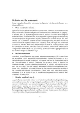 232
Designing specific assessments
Some examples of modified assessment in alignment with the curriculum are now
discussed below.
• Open-ended tasks or items :
Specific activities or tasks may be devised to assist in formative assessment drawing
from a wide choice in items. In high stakes standardised tests, an item such as ‘Simplify,
if possible, 5x - 2y’ might be regarded as unfair, because it violates the assumption
that tricks are not allowed. However, if developed for diagnostic purposes and allowing
students to provide an open-ended response with reasons for their answer, this item
enables you to determine whether students can recognise the end of the process of
simplification of algebraic expressions. Teaching then can target any identified
weaknesses, which is the essence of formative assessment. If such a question is used
for formative assessments, it does not need to be ‘returned’with a ‘mark’. The essential
component of the feedback is to give learning guidance about the appropriateness of
the student’s response and where to go.
• Dynamic assessment
A stronger form of formative assessment is dynamic assessment, which comes from
the Vygotskian (1978) notion of teaching as support to enable performance of new
skills or attainment of new knowledge. In dynamic assessment, the key indicator is
the type and amount of support, rather than the success or failure of students on
assessment tasks. Dynamic assessment takes time to prepare, but can inform not
only you as a teacher, but also students, who should gain insight into why they have
found tasks impossible. It is especially useful for students from different cultural
backgrounds and students with disabilities. While most often used in one-to-one
situations, it can be used in a class by numbering prompts and having students note
when they are successful.
• Keeping anecdotal records
As part of assessment that is criteria-based and closely related to teaching and learning,
anecdotal records can play an important part.Anecdotal records (or observation notes)
can serve both formative and summative purposes. Their advantage is that they allow
you to observe learning and ‘record a wide range of actual… experiences’ (Boyd-
Batstone 2004, p. 230). The techniques are commonly practised by early year’s teachers
but are gaining recognition for their usefulness for older students due to their effective
ways of providing rich, contextualised information.
 