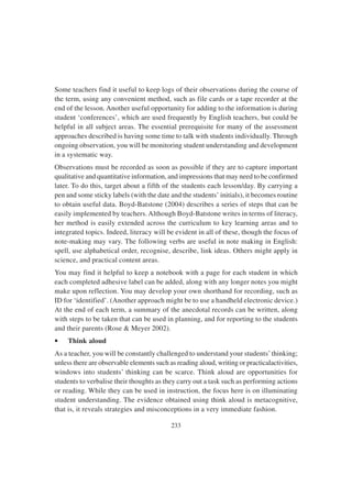 233
Some teachers find it useful to keep logs of their observations during the course of
the term, using any convenient method, such as file cards or a tape recorder at the
end of the lesson. Another useful opportunity for adding to the information is during
student ‘conferences’, which are used frequently by English teachers, but could be
helpful in all subject areas. The essential prerequisite for many of the assessment
approaches described is having some time to talk with students individually. Through
ongoing observation, you will be monitoring student understanding and development
in a systematic way.
Observations must be recorded as soon as possible if they are to capture important
qualitative and quantitative information, and impressions that may need to be confirmed
later. To do this, target about a fifth of the students each lesson/day. By carrying a
pen and some sticky labels (with the date and the students’ initials), it becomes routine
to obtain useful data. Boyd-Batstone (2004) describes a series of steps that can be
easily implemented by teachers. Although Boyd-Batstone writes in terms of literacy,
her method is easily extended across the curriculum to key learning areas and to
integrated topics. Indeed, literacy will be evident in all of these, though the focus of
note-making may vary. The following verbs are useful in note making in English:
spell, use alphabetical order, recognise, describe, link ideas. Others might apply in
science, and practical content areas.
You may find it helpful to keep a notebook with a page for each student in which
each completed adhesive label can be added, along with any longer notes you might
make upon reflection. You may develop your own shorthand for recording, such as
ID for ‘identified’. (Another approach might be to use a handheld electronic device.)
At the end of each term, a summary of the anecdotal records can be written, along
with steps to be taken that can be used in planning, and for reporting to the students
and their parents (Rose & Meyer 2002).
• Think aloud
As a teacher, you will be constantly challenged to understand your students’thinking;
unless there are observable elements such as reading aloud, writing or practicalactivities,
windows into students’ thinking can be scarce. Think aloud are opportunities for
students to verbalise their thoughts as they carry out a task such as performing actions
or reading. While they can be used in instruction, the focus here is on illuminating
student understanding. The evidence obtained using think aloud is metacognitive,
that is, it reveals strategies and misconceptions in a very immediate fashion.
 