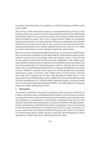 235
external or school-derived tests to regulate, even shrink, learning possibilities needs
to be avoided.
The converse of this undesired consequence of standardised testing is that, in a true
learning culture, assessment activities become productively interwoven with learning
and teaching. That is to say, assessment is taken to be continuous (rather than an end-
point or terminal) in nature. This is not to suggest that the students are continually
being assessed. Instead, it is to make clear that while you are expected to teach students
what they need to know and be able to do to succeed at any assessment activities,
teaching and learning occur as students undertake the activities, and vice versa, while
you observe limitations as well as strengths in particular achievements.
Before assessment is planned and implemented, however, you need to establish goals
that are realistically attainable for individual students. (When task demands exceed a
student’s current levels of knowledge, skills and strategies, then it is the task that
sets the student up for failure from the beginning.) Optimally, in the middle years,
goals should be collaboratively established, involving both you and the student in an
assessment partnership. It is the learning goals, therefore, and your decisions about
what counts as valued learning that inform how you design and implement assessment
activities. Further, in response to these goals, you with the students may well jointly
decide upon a range of activities, with students able to exercise choice, selecting
those they wish to engage with. In short, right through the middle years it is not
necessarily the case that all students need to complete the same learning and assessment
activities simultaneously. So, far from wholly regulating learning, assessment should
strive to open up learning and teaching possibilities, providing options for engaging
learners in suitably challenging activities.
• Information
Assessment is modified or strategized in alignment with curriculum on the basis of
evidence from observations, both planned and incidental, with observations routinely
occurring in the course of classroom interactions and recorded, as previously discussed.
Also important are consultations, including those consultations that you have with
students, individually and in small groups, as well as consultations with other teachers,
parents, and education and health professionals, as appropriate. Given your position
to make first-hand observations of students as they learn in a range of settings, it is
you as a teacher who is best placed to identify the need to call on advice from others,
or to share insights about a student’s progress, especially where that progress is being
impacted by variables that can be addressed directly by others.
 