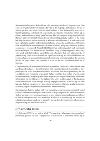 236
Summative information derived from a focused analysis of work in progress or final
versions of completed work can also be vital in developing a performance profile of
student growth over time. Such focused analysis is best informed by external or
teacher-generated statements of assessment expectations, sometimes written up as
criteria and standards-grading specifications. The advantage of using these guides is
that they can work not only to direct your attention to particular features of the work,
but they also direct student attention to what they should attend to in undertaking the
task. Optimally, teachers and students collaborate around the identification of features
to be included in the assessment specifications, with this being integral to how learning
occurs and is progressed. Andrade (2001) reported on the impact of such statements
on the writing of Year 8 students and found that essay gradings improved where they
were used, and that students learned the sorts of criteria that were characteristic of
good writing. Such research builds on significant writing by Sadler (1989) that the
essence of good assessment to inform student learning is to make explicit the implicit,
that is, the expectations that you hold as a teacher for successful demonstration of
learning.
Complementing the assessment information generated from observation, consultation
and focused analysis is the information that students themselves provide as they
participate in self- and peer-assessment activities, discussed previously in our
consideration of formative assessment. Taken together, this toolkit of assessment
techniques not only sets you up with useful ways of collecting and interpreting assessment
information, but provides a way for students to be active insiders, a part of the classroom
assessment culture. It is through actively engaging students in reflecting on their
learning that you can access key assessment insights not otherwise available, moving
to putting in place responsive interventions where necessary.
It is suggested that you gather with your students a comprehensive amount of varied
evidence on student learning and achievement.Away to organise this and to demonstrate
student learning over a semester or year is to have students amass and organise evidence
of their learning outcomes into portfolios. While it is relatively easy for students to
collect such evidence, much can be gained by having them develop their own frameworks
for presenting the portfolio evidence.
5.7 Curricular Trends
J. J. Schwab (1972) in his article titled “The practical: A language for curriculum”
pertinently pointed out that – “[T]he field of curriculum is moribund, unable by its
 