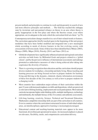 237
present methods and principles to continue its work and desperately in search of new
and more effective principles and methods. … The field has reached this unhappy
state by inveterate and unexamined reliance on theory in an area where theory is
partly inappropriate in the first place and where the theories extant, even where
appropriate, are in-adequate to the tasks which the curriculum field sets them.” (p.79)
Contemporarycurriculum changes manifest in a set of inter-related trends or features.
The curriculum approaches briefly touched upon in the beginning of the unit project
modalities that have been further modified and integrated into a new meaningful
whole according to needs of diverse learners in the fast evolving society with
crosscurrents of diverse needs. Some of these have been identified byLe Métais (2003),
Obanya (2009), Mkpa (2010), Priestly (2011) and Yates (2012) as:
• Global developments have significantly influenced national and regional curriculum
activities on both fronts: by Millennial Goals and projects related to a ‘global
citizen’; and by the pervasive influence of international assessments and rankings
promoted as authoritative measures of what is being achieved after taking into
cognizance the diversity of learners.
• There is a growing recognition that education and the curriculum should prepare
diverse students for workplace, citizenship and daily living. Hence teaching and
learning processes are being focused on how to prepare students for learning,
living and thriving in the dynamic, cluttered, chaotic information environment
of these first decades of the 21st century as well as how to prepare students for
a changing world.
• Most countries have undertaken major reforms of their curriculum within the
past 15 years with increased emphasis on skills and dispositions, which are perceived
as relevant to lifelong learning, employment and social participation. Most national
curricula incorporate higher order thinking skills, multiple intelligences, technology
and multimedia, the multiple literacy of the 21st century and authentic assessments.
• Life-long learning, creativity, Science, Technical and Vocational Education,
Mathematics andglobal citizenship skills are part of the curriculum in all countries.
Even in countries where the curriculum isstructured in terms of individual subject
areas, an interdisciplinary approach to learning is increasinglyencouraged.
• Educational content and teaching-learning materials now appear to be more
functional, diversified,and operational in nature.An increased emphasis is placed
on relevance, flexibility, needs, and competencein curriculum delivery.
 