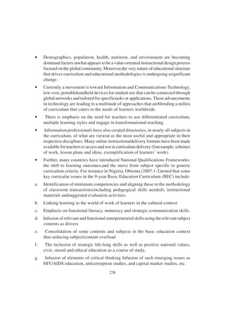 238
• Demographics, population, health, nutrition, and environment are becoming
dominant factors inwhat appears to be a value-oriented instructional design process
focused on the global community. Moreover,the very nature of educational structure
that drives curriculum and educational methodologies is undergoing asignificant
change.
• Currently a movement is toward Information and Communications Technology,
low-cost, portablehandheld devices for student use that can be connected through
global networks and tailored for specifictasks or applications. These advancements
in technology are leading to a multitude of approaches that areblending a milieu
of curriculum that caters to the needs of learners worldwide.
• There is emphasis on the need for teachers to use differentiated curriculum,
multiple learning styles and engage in transformational teaching.
• Information professionals have also created directories, in nearly all subjects in
the curriculum, of what are viewed as the most useful and appropriate in their
respective disciplines. Many online instructionaldelivery formats have been made
available for teachers to access and use in curriculum delivery (forexample, schemes
of work, lesson plans and ideas, exemplification of learners’ work).
• Further, many countries have introduced National Qualifications Frameworks;
the shift to learning outcomes,and the move from subject specific to generic
curriculum criteria. For instance in Nigeria, Obioma (2007:1-2)noted that some
key curricular issues in the 9-year Basic Education Curriculum (BEC) include:
a. Identification of minimum competencies and aligning these to the methodology
of classroom transactions(including pedagogical skills needed), instructional
materials andsuggested evaluation activities
b. Linking learning to the world of work of learners in the cultural context
c. Emphasis on functional literacy, numeracy and strategic communication skills.
d. Infusion of relevant and functional entrepreneurial skills using the relevant subject
contents as drivers
e. Consolidation of some contents and subjects in the basic education context
thus reducing subject/content overload
f. The inclusion of strategic life-long skills as well as positive national values,
civic, moral and ethical education as a course of study,
g. Infusion of elements of critical thinking Infusion of such emerging issues as
HIV/AIDS education, anticorruption studies, and capital market studies, etc.
 