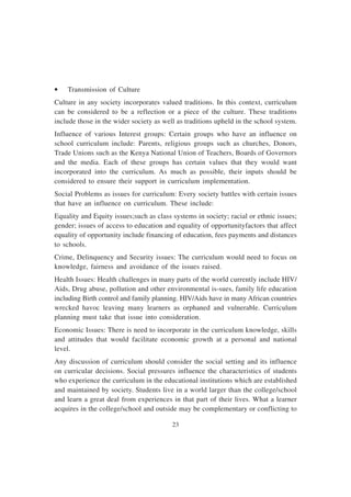 23
• Transmission of Culture
Culture in any society incorporates valued traditions. In this context, curriculum
can be considered to be a reflection or a piece of the culture. These traditions
include those in the wider society as well as traditions upheld in the school system.
Influence of various Interest groups: Certain groups who have an influence on
school curriculum include: Parents, religious groups such as churches, Donors,
Trade Unions such as the Kenya National Union of Teachers, Boards of Governors
and the media. Each of these groups has certain values that they would want
incorporated into the curriculum. As much as possible, their inputs should be
considered to ensure their support in curriculum implementation.
Social Problems as issues for curriculum: Every society battles with certain issues
that have an influence on curriculum. These include:
Equality and Equity issues;such as class systems in society; racial or ethnic issues;
gender; issues of access to education and equality of opportunityfactors that affect
equality of opportunity include financing of education, fees payments and distances
to schools.
Crime, Delinquency and Security issues: The curriculum would need to focus on
knowledge, fairness and avoidance of the issues raised.
Health Issues: Health challenges in many parts of the world currently include HIV/
Aids, Drug abuse, pollution and other environmental is-sues, family life education
including Birth control and family planning. HIV/Aids have in many African countries
wrecked havoc leaving many learners as orphaned and vulnerable. Curriculum
planning must take that issue into consideration.
Economic Issues: There is need to incorporate in the curriculum knowledge, skills
and attitudes that would facilitate economic growth at a personal and national
level.
Any discussion of curriculum should consider the social setting and its influence
on curricular decisions. Social pressures influence the characteristics of students
who experience the curriculum in the educational institutions which are established
and maintained by society. Students live in a world larger than the college/school
and learn a great deal from experiences in that part of their lives. What a learner
acquires in the college/school and outside may be complementary or conflicting to
 