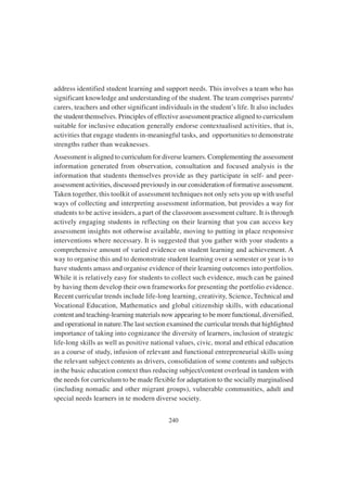 240
address identified student learning and support needs. This involves a team who has
significant knowledge and understanding of the student. The team comprises parents/
carers, teachers and other significant individuals in the student’s life. It also includes
the student themselves. Principles of effective assessment practice aligned to curriculum
suitable for inclusive education generally endorse contextualised activities, that is,
activities that engage students in-meaningful tasks, and opportunities to demonstrate
strengths rather than weaknesses.
Assessment is aligned to curriculum for diverse learners. Complementing the assessment
information generated from observation, consultation and focused analysis is the
information that students themselves provide as they participate in self- and peer-
assessment activities, discussed previously in our consideration of formative assessment.
Taken together, this toolkit of assessment techniques not only sets you up with useful
ways of collecting and interpreting assessment information, but provides a way for
students to be active insiders, a part of the classroom assessment culture. It is through
actively engaging students in reflecting on their learning that you can access key
assessment insights not otherwise available, moving to putting in place responsive
interventions where necessary. It is suggested that you gather with your students a
comprehensive amount of varied evidence on student learning and achievement. A
way to organise this and to demonstrate student learning over a semester or year is to
have students amass and organise evidence of their learning outcomes into portfolios.
While it is relatively easy for students to collect such evidence, much can be gained
by having them develop their own frameworks for presenting the portfolio evidence.
Recent curricular trends include life-long learning, creativity, Science, Technical and
Vocational Education, Mathematics and global citizenship skills, with educational
content and teaching-learning materials now appearing to be more functional, diversified,
and operational in nature.The last section examined the curricular trends that highlighted
importance of taking into cognizance the diversity of learners, inclusion of strategic
life-long skills as well as positive national values, civic, moral and ethical education
as a course of study, infusion of relevant and functional entrepreneurial skills using
the relevant subject contents as drivers, consolidation of some contents and subjects
in the basic education context thus reducing subject/content overload in tandem with
the needs for curriculum to be made flexible for adaptation to the socially marginalised
(including nomadic and other migrant groups), vulnerable communities, adult and
special needs learners in te modern diverse society.
 