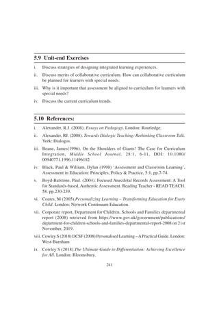 241
5.9 Unit-end Exercises
i. Discuss strategies of designing integrated learning experiences.
ii. Discuss merits of collaborative curriculum. How can collaborative curriculum
be planned for learners with special needs.
iii. Why is it important that assessment be aligned to curriculum for learners with
special needs?
iv. Discuss the current curriculum trends.
5.10 References:
i. Alexander, R.J. (2008). Essays on Pedagogy. London: Routledge.
ii. Alexander, RJ. (2008). Towards Dialogic Teaching: Rethinking Classroom Talk.
York: Dialogos.
iii. Beane, James(1996). On the Shoulders of Giants! The Case for Curriculum
Integration, Middle School Journal, 28:1, 6-11, DOI: 10.1080/
00940771.1996.11496182
iv. Black, Paul & William, Dylan (1998) ‘Assessment and Classroom Learning’,
Assessment in Education: Principles, Policy & Practice, 5:1, pp.7-74.
v. Boyd-Batstone, Paul. (2004). Focused Anecdotal Records Assessment: A Tool
for Standards-based, Authentic Assessment. Reading Teacher - READ TEACH.
58. pp.230-239.
vi. Coates, M (2005).Personalizing Learning – Transforming Education for Every
Child. London: Network Continuum Education.
vii. Corporate report, Department for Children, Schools and Families departmental
report (2008) retrieved from https://www.gov.uk/government/publications/
department-for-children-schools-and-families-departmental-report-2008 on 21st
November, 2019.
viii. Cowley S (2018) DCSF (2008) Personalised Learning –APractical Guide. London:
West-Burnham
ix. Cowley S (2018).The Ultimate Guide to Differentiation: Achieving Excellence
for All. London: Bloomsbury.
 