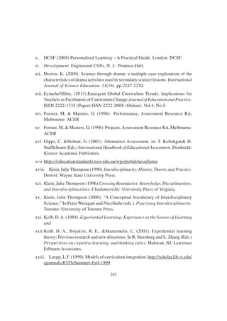 242
x. DCSF (2008) Personalised Learning – A Practical Guide. London: DCSF.
xi. Development. Englewood Cliffs, N. J.: Prentice-Hall.
xii. Dorion, K. (2009). Science through drama: a multiple case exploration of the
characteristics of drama activities used in secondary science lessons. International
Journal of Science Education. 31(16). pp.2247-2270.
xiii. EyiucheOlibie, (2013).Emergent Global Curriculum Trends: Implications for
Teachers as Facilitators of Curriculum Change,Journal of Education and Practice,
ISSN 2222-1735 (Paper) ISSN 2222-288X (Online). Vol.4, No.5.
xiv. Forster, M. & Masters, G. (1996) Performance, Assessment Resource Kit,
Melbourne: ACER
xv. Forster, M. & Masters, G. (1996) Projects,Assessment Resource Kit, Melbourne:
ACER
xvi. Gipps, C. &Stobart, G. (2003). Alternative Assessment, in: T. Kellahgan& D.
Stufflebeam (Eds.) International Handbook of Educational Assessment. Dordrecht:
Kluwer Academic Publishers.
xvii. https://educationstandards.nsw.edu.au/wps/portal/nesa/home
xviii. Klein, JulieThompson (1990). Interdisciplinarity: History, Theory, and Practice.
Detroit: Wayne State University Press.
xix. Klein, Julie Thompson (1996).Crossing Boundaries: Knowledge, Disciplinarities,
and Interdisciplinarities. Charlottesville: University Press of Virginia.
xx. Klein, Julie Thompson (2000). “A Conceptual Vocabulary of Interdisciplinary
Science.” In Peter Weingart and NicoStehr (eds.). Practising Interdisciplinarity.
Toronto: University of Toronto Press.
xxi. Kolb, D.A. (1984). Experiential Learning: Experience as the Source of Learning
and
xxii.Kolb, D. A., Boyatzis, R. E., &Mainemelis, C. (2001). Experiential learning
theory: Previous research and new directions. In R. Sternberg and L. Zhang (Eds.)
Perspectives on cognitive learning, and thinking styles. Mahwah, NJ: Lawrence
Erlbaum Associates.
xxiii. Loepp, L.F. (1999). Models of curriculum integration. http://scholar.lib.vt.edu/
ejournals/JOTS/Summer-Fall-1999.
 