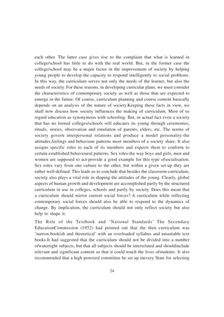 24
each other. The latter case gives rise to the complaint that what is learned in
college/school has little to do with the real world. But, in the former case the
college/school may be a major factor in the improvement of society by helping
young people to develop the capacity to respond intelligently to social problems.
In this way, the curriculum serves not only the needs of the learner, but also the
needs of society. For these reasons, in developing curricular plans, we must consider
the characteristics of contemporary society as well as those that are expected to
emerge in the future. Of course, curriculum planning and course content basically
depends on an analysis of the nature of society.Keeping these facts in view, we
shall now discuss how society influences the making of curriculum. Most of us
regard education as synonymous with schooling. But, in actual fact even a society
that has no formal colleges/schools still educates its young through ceremonies,
rituals, stories, observation and emulation of parents, elders, etc. The norms of
society govern interpersonal relations and produce a model personality-the
attitudes,feelings and behaviour patterns most members of a society share. It also
assigns specific roles to each of its members and expects them to conform to
certain established behavioural patterns. Sex roles-the way boys and girls, men and
women are supposed to act-provide a good example for this type ofsocialisation.
Sex roles vary from one culture to the other, but within a given set-up they are
rather well-defined. This leads us to conclude that besides the classroom-curriculum,
society also plays a vital role in shaping the attitudes of the young. Clearly, global
aspects of human growth and development are accomplished partly by the structured
curriculum in use in colleges, schools and partly by society. Does this mean that
a curriculum should mirror current social forces? A curriculum while reflecting
contemporary social forces should also be able to respond to the dynamics of
change. By implication, the curriculum should not only reflect society but also
help to shape it.
The Role of the Textbook and ‘National Standards’ The Secondary
EducationCommission (1952) had pointed out that the then curriculum was
‘narrow,bookish and theoretical’ with an overloaded syllabus and unsuitable text
books.It had suggested that the curriculum should not be divided into a number
ofwatertight subjects, but that all subjects should be interrelated and shouldinclude
relevant and significant content so that it could touch the lives ofstudents. It also
recommended that a high powered committee be set up inevery State for selecting
 