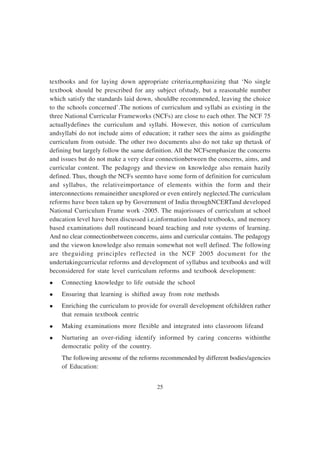 25
textbooks and for laying down appropriate criteria,emphasizing that ‘No single
textbook should be prescribed for any subject ofstudy, but a reasonable number
which satisfy the standards laid down, shouldbe recommended, leaving the choice
to the schools concerned’.The notions of curriculum and syllabi as existing in the
three National Curricular Frameworks (NCFs) are close to each other. The NCF 75
actuallydefines the curriculum and syllabi. However, this notion of curriculum
andsyllabi do not include aims of education; it rather sees the aims as guidingthe
curriculum from outside. The other two documents also do not take up thetask of
defining but largely follow the same definition. All the NCFsemphasize the concerns
and issues but do not make a very clear connectionbetween the concerns, aims, and
curricular content. The pedagogy and theview on knowledge also remain hazily
defined. Thus, though the NCFs seemto have some form of definition for curriculum
and syllabus, the relativeimportance of elements within the form and their
interconnections remaineither unexplored or even entirely neglected.The curriculum
reforms have been taken up by Government of India throughNCERTand developed
National Curriculum Frame work -2005. The majorissues of curriculum at school
education level have been discussed i.e,information loaded textbooks, and memory
based examinations dull routineand board teaching and rote systems of learning.
And no clear connectionbetween concerns, aims and curricular contains. The pedagogy
and the viewon knowledge also remain somewhat not well defined. The following
are theguiding principles reflected in the NCF 2005 document for the
undertakingcurricular reforms and development of syllabus and textbooks and will
beconsidered for state level curriculum reforms and textbook development:
l Connecting knowledge to life outside the school
l Ensuring that learning is shifted away from rote methods
l Enriching the curriculum to provide for overall development ofchildren rather
that remain textbook centric
l Making examinations more flexible and integrated into classroom lifeand
l Nurturing an over-riding identify informed by caring concerns withinthe
democratic polity of the country.
The following aresome of the reforms recommended by different bodies/agencies
of Education:
 