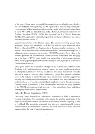 27
in the states. Many states havedecided to adopt the new textbooks; several others
have created their own,negotiating the NCF perspective with the help ofNCERT’s
exemplar material.Teacher education is currently a major priorityof curricular reforms
in India. NCF-2005 has been followed up by a NationalCurriculum Framework for
Teacher Education (NCFTE, 2009). The NationalCouncil of Teacher Education
(NCTE), the organization statutorilyresponsible for teacher education, has started
reviewing the curriculum of
teachertraining followed in different states. This exercise is being guided bythe
pedagogic perspective articulated in NCF-2005 and the legal framework ofthe
Right to Education (RTE) act. Together, these 2 documents place theteacher in the
role of a social architect whose professional awareness andacumen are expected to
address the deeper anxieties and priorities NCF-2005resonates. These relate to the
endemic problems of discrimination in theclassroom. Curriculum and pedagogy
are at the heart of RTE’s goals ofachieving universality of elementary education
while ensuring gender parityand equality among all social groups in an inclusive
classroom environment.
These goals cannot be achieved by changes in the syllabus and textbooksalone.
Teachers’ belief and commitment to these changes are going to play acrucial role
in taking the NCFinitiative forward. NCERThas broadened thescope of curricular
reforms in order to create an ethos conducive to change.The national curriculum
needs to be realized in action through variousinstructional materials, appropriate
teaching, and learning and evaluationnorms. The national, state and other educational
authorities have to be stronglycommitted and deeply involved in these programmes.
The curriculum guides,model syllabi and exemplary materials are being produced
by the NCERT at the national level. Necessary review materials are being undertaken
forbringing about desired improvements.
University Grants Commission (UGC)
University Grants Commission constituted a committee in 1986 to examinethe
existing curriculum. The committee will examine the existing curriculum in the
respective subject of different universities in the country in terms ofquality as well
as workload. The committee examined how the new curriculumcould promote
human resource development and identified are which arecrucial to make education
meaningful in the task of national development.
 