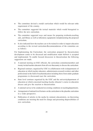 28
l The committee devised a model curriculum which would be relevant tothe
requirement of the country.
l The committee suggested the textual materials which would berequired to
follow the new curriculum.
l The committee suggested ways and means for preparing textbooks,teaching
aids, and library as well as laboratory equipments inimplementing the proposed
curriculum.
l It also indicated how the teachers are to be trained in order to impart education
according to the revised curriculum.Recommendations of the committee are
as follows:
For Implementing the Curriculum: the curriculum prepared by thecurriculum
development centre to be discussed and modification made beforeit is accepted
and implemented. To enable focused discussion in thecurriculum the following
suggestions are made.
l A national meeting on UGC officials, the curriculum committeemembers and
twenty invited teacher educators from all over thecountry to discuss the curriculum.
l Regional seminars, organized by UGC in collaboration with sixdepartments of
education at which teacher educators, administrators,research workers and other
professional in the field of teachereducation including those from under graduate
programmes to discussand react the curriculum.
l State level seminars organized by the UGC and the universitydepartment of
education at which concerned teaching faculty ofmaster’s course in education
discuss and give the reaction to thecurriculum.
l A national survey to be conducted on existing conditions in teachingdepartments.
l Arrangement of national level lectures on the curriculum to the placethe curriculum
in a wider perspective.
l Publication of articles in the media by eminent educationists, on theexisting
conditions are insisting the need for change and presenting thepossibilities of
new curriculum.
 