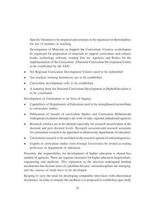 29
Specific literature to be prepared and seminars to be organized on themodalities
for use of modules in teaching.
Development of Materials to Support the Curriculum: Creative workshopsto
be organized for preparation of materials to support curriculum such asbasic
books, technology software, reading lists etc. Agencies and Bodies for the
implementation of the Curriculum: ANational Curriculum Development Centre
to be established by the UGC.
l Six Regional Curriculum Development Centers need to be indentified
l Ten teachers training Institutions are to be established
l Curriculum development cells to be established
l A statutory body for National Curriculum Development in HigherEducation is
to be constituted
Development of Curriculum as an Area of Inquiry:
l Capabilities of Departments of Education need to be strengthened tocontribute
to curriculum studies
l Publication of Journal of curriculum Studies and Curriculum Bulletinwith
widespread circulation through a net work of state, regional andnational agencies
l Research scholars are to be allotted especially for research incurriculum at the
doctoral and post doctoral levels. Research associatesand research assistants
for curriculum research to be appointed in alluniversity departments of education.
l Curriculum research to be included in the research agenda of nationalagencies.
l Experts in curriculum studies form Foreign Universities be invited asvisiting
professors in department of education.
Presently, the responsibility for development of higher education is shared bya
number of agencies. There are separate structures for higher education inagriculture,
engineering and medicine. This separation in the decision makingand funding
mechanisms has become more of a problem because variousdisciplines are emerging,
and the courses of study have to be developed
Keeping in view the need for developing compatible inter-faces with otherrelated
disciplines. In order to remedy this problem it is proposed to establishan apex body
 