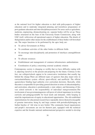 30
at the national level for higher education to deal with policyaspects of higher
education and to undertake integrated planning and toreinforce programmes of
post-graduate education and inter-disciplinaryresearch. For areas such as agriculture,
medicine, engineering, distancelearning etc. separate bodies will be set up. These
bodies structured on the lines of the University Grants Commission, along with
UGC itself, willoversee all operational aspects of higher education. The details of
thelegislation and/or other means for the establishment of these bodies will beworked
out. The major functions to be performed by the apex body are:
l To advise Government on Policy
l To coordinate activities of the other bodies in different fields
l To encourage inter-disciplinarily and promotion of interfaces amongdifferent
areas
l To allocate resources
l Establishment and management of common infrastructures andinstitutions
l Coordination of policy concerning external academic relation
Contemporary society is changing so swiftly that we have difficulty coping with
it, adjusting ourselves to the present and preparing for the future. Contrary to this
fact, our colleges/schools appear to be conservative institutions that usually lag
behind the change.There are different types of agencies that play major roles in
curriculuminfluence system: official, quasi-official, and unofficial. The official
agencieshave binding legal authority over curriculum decisions. Basically, while
thecentre is responsible for providing general direction in terms of educationalpolicy
and curriculum, education is predominantly a state subject, and therunning of this
vast school network is the responsibility of individual stategovernments.The
involvement of non-governmentagencies will prove of critical importance in evolving
curricula and pedagogysuitable for local needs and demands, while keeping in
mind the importantissue of equity in educational opportunities. The old established
stateinstitutions for educational research have repeatedly shown themselvesincapable
of genuine innovation, being by and large content with periodicallybringing out
further batches of ‘old wine in new bottles’.The community based organizations
and people’s movements are not for themost part, equipped with the technical
expertise and the broader national andinternational perspective needed to develop
 