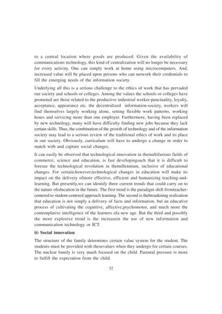 32
to a central location where goods are produced. Given the availability of
communications technology, this kind of centralization will no longer be necessary
for every activity. One can simply work at home using microcomputers. And,
increased value will be placed upon persons who can network their credentials to
fill the emerging needs of the information society.
Underlying all this is a serious challenge to the ethics of work that has pervaded
our society and schools or colleges. Among the values the schools or colleges have
promoted are those related to the productive industrial worker-punctuality, loyalty,
acceptance, appearance etc. the decentralized information-society, workers will
find themselves largely working alone, setting flexible work patterns, working
hours and servicing more than one employer. Furthermore, having been replaced
by new technology, many will have difficulty finding new jobs because they lack
certain skills. Thus, the combination of the growth of technology and of the information
society may lead to a serious review of the traditional ethics of work and its place
in our society. Obviously, curriculum will have to undergo a change in order to
match with and capture social changes.
It can easily be observed that technological innovation in themultifarious fields of
commerce, science and education, is fast developingsuch that it is difficult to
foresee the technological revolution in themillennium, inclusive of educational
changes. For certain,however,technological changes in education will make its
impact on the delivery ofmore effective, efficient and humanizing teaching-and-
learning. But presently,we can identify three current trends that could carry on to
the nature ofeducation in the future. The first trend is the paradigm shift fromteacher-
centered to student-centered approach learning. The second is thebroadening realization
that education is not simply a delivery of facts and information, but an educative
process of cultivating the cognitive, affective,psychomotor, and much more the
contemplative intelligence of the learners ofa new age. But the third and possibly
the more explosive trend is the increasein the use of new information and
communication technology or ICT.
ii) Social innovation
The structure of the family determines certain value system for the student. The
students must be provided with thesevalues when they undergo for certain courses.
The nuclear family is very much focused on the child. Parental pressure is more
to fulfill the expectation from the child.
 