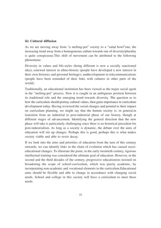 33
iii) Cultural diffusion
As we are moving away from “a melting-pot” society to a “salad bowl”one, the
increasing trend away from a homogeneous culture towards one of diversity/plurality
is quite conspicuous.This shift of movement can be attributed to the following
phenomena:
Diversity in values and life-styles (being different is now a socially sanctioned
idea); renewed interest in ethno-history (people have developed a new interest in
their own histories and personal heritage); anddevelopment in telecommunications
(people have been reminded of their links with cultures in other parts of the
world).
Traditionally, an educational institution has been viewed as the major social agent
in the “melting-pot” process. Now it is caught in an ambiguous position between
its traditional role and the emerging trend towards diversity. The question as to
how the curriculum should portray cultural values, then gains importance in curriculum
development today. Having reviewed the social changes and pointed to their impact
on curriculum planning, we might say that the human society is, in general,in
transition from an industrial to post-industrial phase of our history, though at
different stages of advancement. Identifying the general direction that the new
phase will take is particularly challenging since there is no historical precedent for
post-industrialism. As long as a society is dynamic, the debate over the aims of
education will stir up changes. Perhaps this is good, perhaps this is what makes
society viable and able to resist decay.
If we look into the aims and priorities of education from the turn of this century
onwards, we can identify links in the chain of evolution which has caused socio-
educational changes. To illustrate the point, in the early twentieth century, rigorous
intellectual training was considered the ultimate goal of education. However, in the
second and the third decades of the century, progressive educationists insisted on
broadening the scope of school-curriculum, which was purely academic, by
incorporating non-academic and vocational elements in the curriculum.Educational
aims should be flexible and able to change in accordance with changing social
needs. School and college in this society will have a curriculum to meet these
needs.
 