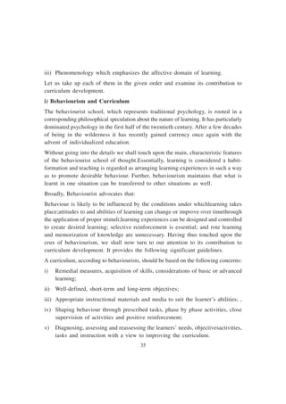 35
iii) Phenomenology which emphasizes the affective domain of learning.
Let us take up each of them in the given order and examine its contribution to
curriculum development.
i) Behaviourism and Curriculum
The behaviourist school, which represents traditional psychology, is rooted in a
corresponding philosophical speculation about the nature of learning. It has particularly
dominated psychology in the first half of the twentieth century. After a few decades
of being in the wilderness it has recently gained currency once again with the
advent of individualized education.
Without going into the details we shall touch upon the main, characteristic features
of the behaviourist school of thought.Essentially, learning is considered a habit-
formation and teaching is regarded as arranging learning experiences in such a way
as to promote desirable behaviour. Further, behaviourism maintains that what is
learnt in one situation can be transferred to other situations as well.
Broadly, Behaviourist advocates that:
Behaviour is likely to be influenced by the conditions under whichlearning takes
place;attitudes to and abilities of learning can change or improve over timethrough
the application of proper stimuli;learning experiences can be designed and controlled
to create desired learning; selective reinforcement is essential; and rote learning
and memorization of knowledge are unnecessary. Having thus touched upon the
crux of behaviourism, we shall now turn to our attention to its contribution to
curriculum development. It provides the following significant guidelines.
A curriculum, according to behaviourists, should be based on the following concerns:
i) Remedial measures, acquisition of skills, considerations of basic or advanced
learning;
ii) Well-defined, short-term and long-term objectives;
iii) Appropriate instructional materials and media to suit the learner’s abilities; ,
iv) Shaping behaviour through prescribed tasks, phase by phase activities, close
supervision of activities and positive reinforcement;
v) Diagnosing, assessing and reassessing the learners’ needs, objectivesactivities,
tasks and instruction with a view to improving the curriculum.
 