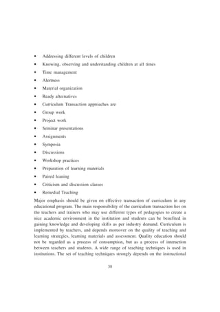 38
• Addressing different levels of children
• Knowing, observing and understanding children at all times
• Time management
• Alertness
• Material organization
• Ready alternatives
• Curriculum Transaction approaches are
• Group work
• Project work
• Seminar presentations
• Assignments
• Symposia
• Discussions
• Workshop practices
• Preparation of learning materials
• Paired leaning
• Criticism and discussion classes
• Remedial Teaching
Major emphasis should be given on effective transaction of curriculum in any
educational program. The main responsibility of the curriculum transaction lies on
the teachers and trainers who may use different types of pedagogies to create a
nice academic environment in the institution and students can be benefited in
gaining knowledge and developing skills as per industry demand. Curriculum is
implemented by teachers, and depends moreover on the quality of teaching and
learning strategies, learning materials and assessment. Quality education should
not be regarded as a process of consumption, but as a process of interaction
between teachers and students. A wide range of teaching techniques is used in
institutions. The set of teaching techniques strongly depends on the instructional
 