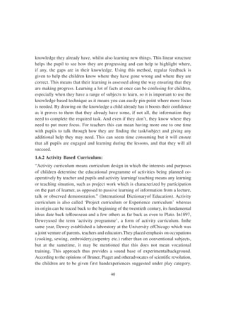 40
knowledge they already have, whilst also learning new things. This linear structure
helps the pupil to see how they are progressing and can help to highlight where,
if any, the gaps are in their knowledge. Using this method, regular feedback is
given to help the children know where they have gone wrong and where they are
correct. This means that their learning is assessed along the way ensuring that they
are making progress. Learning a lot of facts at once can be confusing for children,
especially when they have a range of subjects to learn, so it is important to use the
knowledge based technique as it means you can easily pin-point where more focus
is needed. By drawing on the knowledge a child already has it boosts their confidence
as it proves to them that they already have some, if not all, the information they
need to complete the required task. And even if they don’t, they know where they
need to put more focus. For teachers this can mean having more one to one time
with pupils to talk through how they are finding the task/subject and giving any
additional help they may need. This can seem time consuming but it will ensure
that all pupils are engaged and learning during the lessons, and that they will all
succeed.
1.6.2 Activity Based Curriculum:
“Activity curriculum means curriculum design in which the interests and purposes
of children determine the educational programme of activities being planned co-
operatively by teacher and pupils and activity learning/ teaching means any learning
or teaching situation, such as project work which is characterized by participation
on the part of learner, as opposed to passive learning of information from a lecture,
talk or observed demonstration.” (International Dictionaryof Education). Activity
curriculum is also called ‘Project curriculum or Experience curriculum’ whereas
its origin can be traced back to the beginning of the twentieth century, its fundamental
ideas date back toRousseau and a few others as far back as even to Plato. In1897,
Deweyused the term ‘activity programme’, a form of activity curriculum. Inthe
same year, Dewey established a laboratory at the University ofChicago which was
a joint venture of parents, teachers and educators.They placed emphasis on occupations
(cooking, sewing, embroidery,carpentry etc.) rather than on conventional subjects,
but at the sametime, it may be mentioned that this does not mean vocational
training. This approach thus provides a sound base of experimentalbackground.
According to the opinions of Bruner, Piaget and otheradvocates of scientific revolution,
the children are to be given first handexperiences suggested under play category.
 
