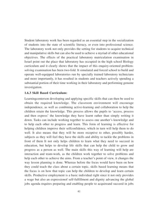 41
Student laboratory work has been regarded as an essential step in the socialization
of students into the state of scientific literacy, or even into professional science.
The laboratory work not only provides the setting for students to acquire technical
and manipulative skills but can also be used to achieve a myriad of other educational
objectives. The effects of the practical laboratory matriculation examination in
Israel point out the place that laboratory has occupied in the high school Biology
curriculum and it clearly shows that the impact of this enquiry-oriented problem-
solving examination has been two-fold. It simulated and forced school to build and
operate well-equipped laboratories run by specially trained laboratory technicians
and more importantly, it has resulted in students and teachers actively spending a
substantial portion of their time working in their laboratory and performing genuine
investigation.
1.6.3 Skill Based Curriculum:
Learningcenterson developing and applying specific skills that can then be used to
obtain the required knowledge. The classroom environment will encourage
independence, as well as combining active-learning and collaboration to help the
children retain the knowledge. This process allows the pupils to ‘access, process
and then express’ the knowledge they have learnt rather than simply writing it
down. Tasks can include working together to assess one another’s knowledge and
to help each other to progress and learn. This form of learning is effective for
helping children improve their selfconfidence, which in turn will help them to do
well. It also means that they will be more receptive to other, possibly harder,
subjects as they will feel they have the skills and ability to tackle the problems in
front of them It not only helps children to learn what they need to succeed in
education, but helps to develop life skills that can help the child to grow and
progress as a person as well. The main skills this way of learning will help are
interaction and team-work, as the children work together to solve problems and
help each other to achieve the aims. From a teacher’s point of view, it changes the
way lesson planning is done. Whereas before the focus would have been on how
they could teach the class about a certain topic, skills based learning means that
the focus is on how that topic can help the children to develop and learn certain
skills. Productive employment is a basic individual right since it not only provides
a wage but also an expressionof self-fulfillment and dignity advancing the global
jobs agenda requires preparing and enabling people to acquireand succeed in jobs
 