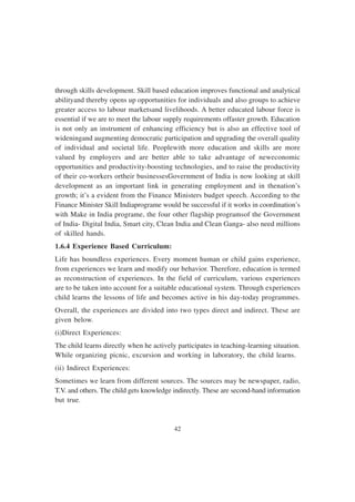 42
through skills development. Skill based education improves functional and analytical
abilityand thereby opens up opportunities for individuals and also groups to achieve
greater access to labour marketsand livelihoods. A better educated labour force is
essential if we are to meet the labour supply requirements offaster growth. Education
is not only an instrument of enhancing efficiency but is also an effective tool of
wideningand augmenting democratic participation and upgrading the overall quality
of individual and societal life. Peoplewith more education and skills are more
valued by employers and are better able to take advantage of neweconomic
opportunities and productivity-boosting technologies, and to raise the productivity
of their co-workers ortheir businessesGovernment of India is now looking at skill
development as an important link in generating employment and in thenation’s
growth; it’s a evident from the Finance Ministers budget speech. According to the
Finance Minister Skill Indiaprograme would be successful if it works in coordination’s
with Make in India programe, the four other flagship programsof the Government
of India- Digital India, Smart city, Clean India and Clean Ganga- also need millions
of skilled hands.
1.6.4 Experience Based Curriculum:
Life has boundless experiences. Every moment human or child gains experience,
from experiences we learn and modify our behavior. Therefore, education is termed
as reconstruction of experiences. In the field of curriculum, various experiences
are to be taken into account for a suitable educational system. Through experiences
child learns the lessons of life and becomes active in his day-today programmes.
Overall, the experiences are divided into two types direct and indirect. These are
given below.
(i)Direct Experiences:
The child learns directly when he actively participates in teaching-learning situation.
While organizing picnic, excursion and working in laboratory, the child learns.
(ii) Indirect Experiences:
Sometimes we learn from different sources. The sources may be newspaper, radio,
T.V. and others. The child gets knowledge indirectly. These are second-hand information
but true.
 