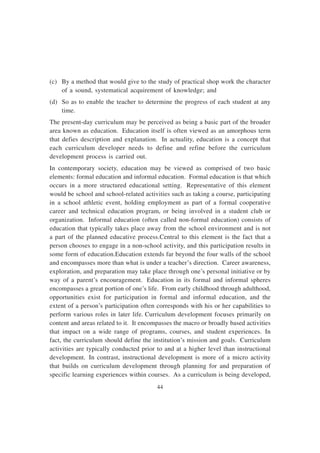 44
(c) By a method that would give to the study of practical shop work the character
of a sound, systematical acquirement of knowledge; and
(d) So as to enable the teacher to determine the progress of each student at any
time.
The present-day curriculum may be perceived as being a basic part of the broader
area known as education. Education itself is often viewed as an amorphous term
that defies description and explanation. In actuality, education is a concept that
each curriculum developer needs to define and refine before the curriculum
development process is carried out.
In contemporary society, education may be viewed as comprised of two basic
elements: formal education and informal education. Formal education is that which
occurs in a more structured educational setting. Representative of this element
would be school and school-related activities such as taking a course, participating
in a school athletic event, holding employment as part of a formal cooperative
career and technical education program, or being involved in a student club or
organization. Informal education (often called non-formal education) consists of
education that typically takes place away from the school environment and is not
a part of the planned educative process.Central to this element is the fact that a
person chooses to engage in a non-school activity, and this participation results in
some form of education.Education extends far beyond the four walls of the school
and encompasses more than what is under a teacher’s direction. Career awareness,
exploration, and preparation may take place through one’s personal initiative or by
way of a parent’s encouragement. Education in its formal and informal spheres
encompasses a great portion of one’s life. From early childhood through adulthood,
opportunities exist for participation in formal and informal education, and the
extent of a person’s participation often corresponds with his or her capabilities to
perform various roles in later life. Curriculum development focuses primarily on
content and areas related to it. It encompasses the macro or broadly based activities
that impact on a wide range of programs, courses, and student experiences. In
fact, the curriculum should define the institution’s mission and goals. Curriculum
activities are typically conducted prior to and at a higher level than instructional
development. In contrast, instructional development is more of a micro activity
that builds on curriculum development through planning for and preparation of
specific learning experiences within courses. As a curriculum is being developed,
 