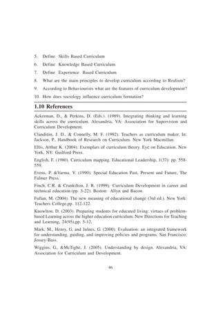 46
5. Define Skills Based Curriculum
6. Define Knowledge Based Curriculum
7. Define Experience Based Curriculum
8. What are the main principles to develop curriculum according to Realism?
9. According to Behaviourists what are the features of curriculum development?
10. How does sociology influence curriculum formation?
1.10 References
Ackerman, D., & Perkins, D. (Eds.). (1989). Integrating thinking and learning
skills across the curriculum. Alexandria, VA: Association for Supervision and
Curriculum Development.
Clandinin, J. D., & Connelly, M. F. (1992). Teachers as curriculum maker. In:
Jackson, P., Handbook of Research on Curriculum. New York Macmillan.
Ellis, Arthur K. (2004). Exemplars of curriculum theory. Eye on Education. New
York, NY: Guilford Press.
English, F. (1980). Curriculum mapping. Educational Leadership, 1(37): pp. 558-
559.
Evens, P. &Varma. V. (1990). Special Education Past, Present and Future, The
Falmer Press.
Finch, C.R. & Crunkilton, J. R. (1999). Curriculum Development in career and
technical education (pp. 3-22). Boston: Allyn and Bacon.
Fullan, M. (2004). The new meaning of educational change (3rd ed.). New York:
Teachers College,pp. 112-122.
Knowlton, D. (2003). Preparing students for educated living: virtues of problem-
based Learning across the higher education curriculum. New Directions for Teaching
and Learning, 24(95),pp. 5-12.
Mark, M., Henry, G, and Julnes, G. (2000). Evaluation: an integrated framework
for understanding, guiding, and improving policies and programs. San Francisco:
Jossey-Bass.
Wiggins, G., &McTighe, J. (2005). Understanding by design. Alexandria, VA:
Association for Curriculum and Development.
 