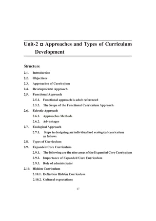 47
Unit-2 p
p
p
p
p Approaches and Types of Curriculum
Development
Structure
2.1. Introduction
2.2. Objectives
2.3. Approaches of Curriculum
2.4. Developmental Approach
2.5. Functional Approach
2.5.1. Functional approach is adult referenced
2.5.2. The Scope of the Functional Curriculum Approach:
:
:
:
:
2.6. Eclectic Approach
2.6.1. Approaches Methods
2.6.2. Advantages
2.7. Ecological Approach
2.7.1. Steps in designing an individualized ecological curriculum
as follows
2.8. Types of Curriculum
2.9. Expanded Core Curriculum
2.9.1. The following are the nine areas of the Expanded Core Curriculum
2.9.2. Importance of Expanded Core Curriculum
2.9.3. Role of administrator
2.10. Hidden Curriculum
2.10.1. Definition Hidden Curriculum
2.10.2. Cultural expectations
 