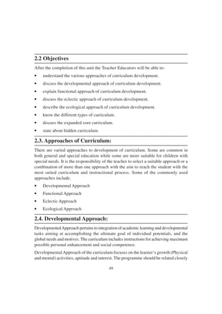 49
2.2 Objectives
After the completion of this unit the Teacher Educators will be able to-
• understand the various approaches of curriculum development.
• discuss the developmental approach of curriculum development.
• explain functional approach of curriculum development.
• discuss the eclectic approach of curriculum development.
• describe the ecological approach of curriculum development.
• know the different types of curriculum.
• discuss the expanded core curriculum.
• state about hidden curriculum.
2.3. Approaches of Curriculum:
There are varied approaches to development of curriculum. Some are common in
both general and special education while some are more suitable for children with
special needs. It is the responsibility of the teacher to select a suitable approach or a
combination of more than one approach with the aim to reach the student with the
most suited curriculum and instructional process. Some of the commonly used
approaches include.
• Developmental Approach
• Functional Approach
• Eclectic Approach
• Ecological Approach
2.4. Developmental Approach:
DevelopmentalApproach pertains to integration of academic learning and developmental
tasks aiming at accomplishing the ultimate goal of individual potentials, and the
global needs and motives. The curriculum includes instructions for achieving maximum
possible personal enhancement and social competence.
DevelopmentalApproach of the curriculum focuses on the learner’s growth (Physical
and mental) activities, aptitude and interest. The programme should be related closely
 