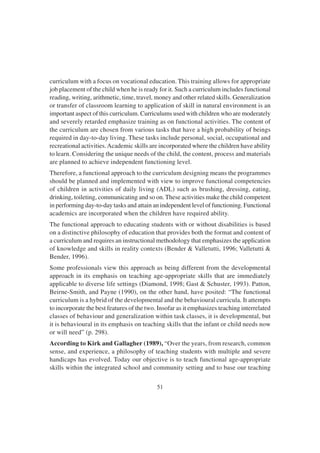 51
curriculum with a focus on vocational education. This training allows for appropriate
job placement of the child when he is ready for it. Such a curriculum includes functional
reading, writing, arithmetic, time, travel, money and other related skills. Generalization
or transfer of classroom learning to application of skill in natural environment is an
important aspect of this curriculum. Curriculums used with children who are moderately
and severely retarded emphasize training as on functional activities. The content of
the curriculum are chosen from various tasks that have a high probability of beings
required in day-to-day living. These tasks include personal, social, occupational and
recreational activities.Academic skills are incorporated where the children have ability
to learn. Considering the unique needs of the child, the content, process and materials
are planned to achieve independent functioning level.
Therefore, a functional approach to the curriculum designing means the programmes
should be planned and implemented with view to improve functional competencies
of children in activities of daily living (ADL) such as brushing, dressing, eating,
drinking, toileting, communicating and so on. These activities make the child competent
in performing day-to-day tasks and attain an independent level of functioning. Functional
academics are incorporated when the children have required ability.
The functional approach to educating students with or without disabilities is based
on a distinctive philosophy of education that provides both the format and content of
a curriculum and requires an instructional methodology that emphasizes the application
of knowledge and skills in reality contexts (Bender & Valletutti, 1996; Valletutti &
Bender, 1996).
Some professionals view this approach as being different from the developmental
approach in its emphasis on teaching age-appropriate skills that are immediately
applicable to diverse life settings (Diamond, 1998; Gast & Schuster, 1993). Patton,
Beirne-Smith, and Payne (1990), on the other hand, have posited: “The functional
curriculum is a hybrid of the developmental and the behavioural curricula. It attempts
to incorporate the best features of the two. Insofar as it emphasizes teaching interrelated
classes of behaviour and generalization within task classes, it is developmental, but
it is behavioural in its emphasis on teaching skills that the infant or child needs now
or will need” (p. 298).
According to Kirk and Gallagher (1989), “Over the years, from research, common
sense, and experience, a philosophy of teaching students with multiple and severe
handicaps has evolved. Today our objective is to teach functional age-appropriate
skills within the integrated school and community setting and to base our teaching
 
