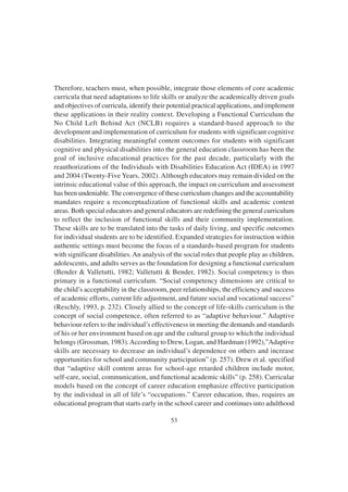 53
Therefore, teachers must, when possible, integrate those elements of core academic
curricula that need adaptations to life skills or analyze the academically driven goals
and objectives of curricula, identify their potential practical applications, and implement
these applications in their reality context. Developing a Functional Curriculum the
No Child Left Behind Act (NCLB) requires a standard-based approach to the
development and implementation of curriculum for students with significant cognitive
disabilities. Integrating meaningful content outcomes for students with significant
cognitive and physical disabilities into the general education classroom has been the
goal of inclusive educational practices for the past decade, particularly with the
reauthorizations of the Individuals with Disabilities Education Act (IDEA) in 1997
and 2004 (Twenty-Five Years, 2002). Although educators may remain divided on the
intrinsic educational value of this approach, the impact on curriculum and assessment
has been undeniable.The convergence of these curriculum changes and the accountability
mandates require a reconceptualization of functional skills and academic content
areas. Both special educators and general educators are redefining the general curriculum
to reflect the inclusion of functional skills and their community implementation.
These skills are to be translated into the tasks of daily living, and specific outcomes
for individual students are to be identified. Expanded strategies for instruction within
authentic settings must become the focus of a standards-based program for students
with significant disabilities.An analysis of the social roles that people play as children,
adolescents, and adults serves as the foundation for designing a functional curriculum
(Bender & Valletutti, 1982; Valletutti & Bender, 1982). Social competency is thus
primary in a functional curriculum. “Social competency dimensions are critical to
the child’s acceptability in the classroom, peer relationships, the efficiency and success
of academic efforts, current life adjustment, and future social and vocational success”
(Reschly, 1993, p. 232). Closely allied to the concept of life-skills curriculum is the
concept of social competence, often referred to as “adaptive behaviour.” Adaptive
behaviour refers to the individual’s effectiveness in meeting the demands and standards
of his or her environment based on age and the cultural group to which the individual
belongs (Grossman, 1983).According to Drew, Logan, and Hardman (1992),”Adaptive
skills are necessary to decrease an individual’s dependence on others and increase
opportunities for school and community participation” (p. 257). Drew et al. specified
that “adaptive skill content areas for school-age retarded children include motor,
self-care, social, communication, and functional academic skills” (p. 258). Curricular
models based on the concept of career education emphasize effective participation
by the individual in all of life’s “occupations.” Career education, thus, requires an
educational program that starts early in the school career and continues into adulthood
 