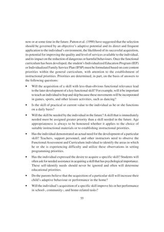 55
now or at some time in the future. Patton et al. (1990) have suggested that the selection
should be governed by an objective’s adaptive potential and its direct and frequent
application to the individual’s environment, the likelihood of its successful acquisition,
its potential for improving the quality and level of services available to the individual,
and its impact on the reduction of dangerous or harmful behaviours. Once the functional
curriculum has been developed, the student’s Individualized Education Program (IEP)
or Individualized Family Service Plan (IFSP) must be formulated based on core content
priorities within the general curriculum, with attention to the establishment of
instructional priorities. Priorities are determined, in part, on the basis of answers to
the following questions:
• Will the acquisition of a skill with less-than-obvious functional relevance lead
to the later development of a key functional skill? For example, will it be important
to teach an individual to hop and skip because these movements will be incorporated
in games, sports, and other leisure activities, such as dancing?
• Is the skill of practical or current value to the individual as he or she functions
on a daily basis?
• Will the skill be needed by the individual in the future?Askill that is immediately
needed must be assigned greater priority than a skill needed in the future. Age
appropriateness is always to be honoured whether it applies to the choice of
suitable instructional materials or to establishing instructional priorities.
• Has the individual demonstrated an actual need for the development of a particular
skill? Teachers, support personnel, and other instructors need to observe the
Functional Assessment and Curriculum individual to identify the areas in which
he or she is experiencing difficulty and utilize these observations in setting
programming priorities.
• Has the individual expressed the desire to acquire a specific skill? Students will
often ask for needed assistance in acquiring a skill that has psychological importance.
These self-identify needs should never be ignored and often will determine
educational priorities.
• Do the parents believe that the acquisition of a particular skill will increase their
child’s adaptive behaviour or performance in the home?
• Will the individual’s acquisition of a specific skill improve his or her performance
in school-, community-, and home-related tasks?
 