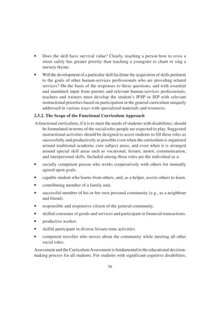 56
• Does the skill have survival value? Clearly, teaching a person how to cross a
street safely has greater priority than teaching a youngster to chant or sing a
nursery rhyme.
• Will the development of a particular skill facilitate the acquisition of skills pertinent
to the goals of other human-services professionals who are providing related
services? On the basis of the responses to these questions, and with essential
and mandated input from parents and relevant human-services professionals,
teachers and trainers must develop the student’s IFSP or IEP with relevant
instructional priorities based on participation in the general curriculum uniquely
addressed in various ways with specialized materials and resources.
2.5.2. The Scope of the Functional Curriculum Approach
A functional curriculum, if it is to meet the needs of students with disabilities, should
be formulated in terms of the social roles people are expected to play. Suggested
instructional activities should be designed to assist students to fill these roles as
successfully and productively as possible even when the curriculum is organized
around traditional academic core subject areas, and even when it is arranged
around special skill areas such as vocational, leisure, motor, communication,
and interpersonal skills. Included among these roles are the individual as a-
• socially competent person who works cooperatively with others for mutually
agreed upon goals.
• capable student who learns from others, and, as a helper, assists others to learn.
• contributing member of a family unit.
• successful member of his or her own personal community (e.g., as a neighbour
and friend).
• responsible and responsive citizen of the general community.
• skilled consumer of goods and services and participant in financial transactions.
• productive worker.
• skilful participant in diverse leisure-time activities.
• competent traveller who moves about the community while meeting all other
social roles.
Assessment and the CurriculumAssessment is fundamental to the educational decision-
making process for all students. For students with significant cognitive disabilities,
 