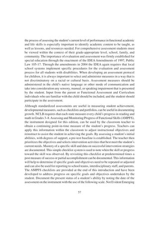 57
the process of assessing the student’s current level of performance in functional academic
and life skills is especially important to identify academic content to be taught, as
well as lessons, and resources needed. For comprehensive assessment students must
be viewed within the context of their grade-appropriate level, school, family, and
community. The importance of evaluation and assessment was firmly established for
special education through the enactment of the IDEA Amendments of 1997, Public
Law 105-17. Through the amendments in 2004 the IDEA again requires that local
school systems implement specific procedures for the evaluation and assessment
process for all students with disabilities. When developing an assessment protocol
for children, it is always important to select and administer measures in a way that is
not discriminatory on a racial or cultural basis. Assessment measures should be
administered in the child’s native language or other mode of communication and
take into consideration any sensory, manual, or speaking impairment that is presented
by the student. Input from the parent or Functional Assessment and Curriculum
individuals who are familiar with the child should be included, and the student should
participate in the assessment.
Although standardized assessments are useful in measuring student achievement,
developmental measures, such as checklists and portfolios, can be useful in documenting
growth. NCLB requires that each state measure every child’s progress in reading and
math in Grades 3–8.Assessing and Monitoring Progress of Functional Skills (AMPFS),
the instrument designed for this edition, can be used by the classroom teacher to
obtain a continuing point-in-time measure of the student’s progress. Teachers can
apply this information within the classroom to adjust instructional objectives and
reinstruct to assist the student in achieving the goals. By assessing a student’s initial
abilities, with degrees of support, a pre-test baseline is established. The teacher then
prioritizes the objectives and selects intervention activities that best meet the student’s
current needs. Mastery of a specific skill and data on successful intervention strategies
are documented. This simple checklist system is used to note when the skill or progress
toward the skill was observed. By revisiting this checklist at predetermined times a
post measure of success or partial accomplishment can be documented. This information
will help to determine if specific goals and objectives need to be repeated or adjusted
and can also be used for reporting to school teams, interdisciplinary staff, and parents.
The AMPFS checklists are provided at the end of this introduction and have been
developed to address progress on specific goals and objectives undertaken by the
student. Document the present status of a student’s ability by noting the date of the
assessment on the instrument with the use of the following scale. Not Evident Emerging
 