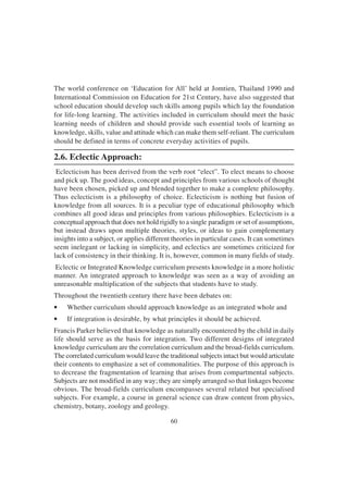 60
The world conference on ‘Education for All’ held at Jomtien, Thailand 1990 and
International Commission on Education for 21st Century, have also suggested that
school education should develop such skills among pupils which lay the foundation
for life-long learning. The activities included in curriculum should meet the basic
learning needs of children and should provide such essential tools of learning as
knowledge, skills, value and attitude which can make them self-reliant. The curriculum
should be defined in terms of concrete everyday activities of pupils.
2.6. Eclectic Approach:
Eclecticism has been derived from the verb root “elect”. To elect means to choose
and pick up. The good ideas, concept and principles from various schools of thought
have been chosen, picked up and blended together to make a complete philosophy.
Thus eclecticism is a philosophy of choice. Eclecticism is nothing but fusion of
knowledge from all sources. It is a peculiar type of educational philosophy which
combines all good ideas and principles from various philosophies. Eclecticism is a
conceptual approach that does not hold rigidly to a single paradigm or set of assumptions,
but instead draws upon multiple theories, styles, or ideas to gain complementary
insights into a subject, or applies different theories in particular cases. It can sometimes
seem inelegant or lacking in simplicity, and eclectics are sometimes criticized for
lack of consistency in their thinking. It is, however, common in many fields of study.
Eclectic or Integrated Knowledge curriculum presents knowledge in a more holistic
manner. An integrated approach to knowledge was seen as a way of avoiding an
unreasonable multiplication of the subjects that students have to study.
Throughout the twentieth century there have been debates on:
• Whether curriculum should approach knowledge as an integrated whole and
• If integration is desirable, by what principles it should be achieved.
Francis Parker believed that knowledge as naturally encountered by the child in daily
life should serve as the basis for integration. Two different designs of integrated
knowledge curriculum are the correlation curriculum and the broad-fields curriculum.
The correlated curriculum would leave the traditional subjects intact but would articulate
their contents to emphasize a set of commonalities. The purpose of this approach is
to decrease the fragmentation of learning that arises from compartmental subjects.
Subjects are not modified in any way; they are simply arranged so that linkages become
obvious. The broad-fields curriculum encompasses several related but specialised
subjects. For example, a course in general science can draw content from physics,
chemistry, botany, zoology and geology.
 