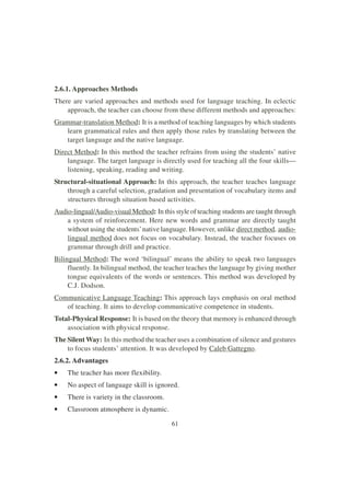 61
2.6.1. Approaches Methods
There are varied approaches and methods used for language teaching. In eclectic
approach, the teacher can choose from these different methods and approaches:
Grammar-translation Method: It is a method of teaching languages by which students
learn grammatical rules and then apply those rules by translating between the
target language and the native language.
Direct Method: In this method the teacher refrains from using the students’ native
language. The target language is directly used for teaching all the four skills—
listening, speaking, reading and writing.
Structural-situational Approach: In this approach, the teacher teaches language
through a careful selection, gradation and presentation of vocabulary items and
structures through situation based activities.
Audio-lingual/Audio-visual Method: In this style of teaching students are taught through
a system of reinforcement. Here new words and grammar are directly taught
without using the students’native language. However, unlike direct method, audio-
lingual method does not focus on vocabulary. Instead, the teacher focuses on
grammar through drill and practice.
Bilingual Method: The word ‘bilingual’ means the ability to speak two languages
fluently. In bilingual method, the teacher teaches the language by giving mother
tongue equivalents of the words or sentences. This method was developed by
C.J. Dodson.
Communicative Language Teaching: This approach lays emphasis on oral method
of teaching. It aims to develop communicative competence in students.
Total-Physical Response: It is based on the theory that memory is enhanced through
association with physical response.
The Silent Way: In this method the teacher uses a combination of silence and gestures
to focus students’ attention. It was developed by Caleb Gattegno.
2.6.2. Advantages
• The teacher has more flexibility.
• No aspect of language skill is ignored.
• There is variety in the classroom.
• Classroom atmosphere is dynamic.
 
