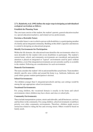 63
2.7.1. Rainforth, et al. (1992) defines the major steps in designing an individualized
ecological curriculum as follows:
Establish the Planning Team
The core team consists of the student, the student’s parents, general education teacher
(s), special education teacher(s), and related service professionals.
Envision a Desirable Future
A desirable future is one in which a person with disabilities is a participating member
of a family and an integrated community. Building on the child’s capacities and interests
is central to designing an educational program.
Identify Environments for Participation
Within the life domains, the educational team identifies the environments where it is
most desirable for the student with severe disabilities to participate. The student’s
current home, school, and community environments are considered, and particular
attention is placed on integrated or “typical” environments used by peers without
disabilities, even if the integrated environments are not currently used by or available
to the student. Following are considerations for each environment:
Domestic Environments:
The team considers the student’s life in and around his/her actual home. Team members
identify specific areas within and around the home (e.g., bedroom, bathroom, and
yard) where greater student participation is desired.
School Environments:
For children younger than 5, integrated preschools and day care settings would be
among the age-appropriate school environments.
Vocational Environments:
For young children, the vocational domain is usually in the home and school
environments where children may have chores and class or school jobs.
Community Environments:
These include transportation systems, streets and sidewalks, and all businesses, services,
and facilities in the community. For young children, school environments would have
priority over other community environments. Therefore, children might receive
instruction related to riding the bus and crossing streets. Others would be based on
family needs.
 